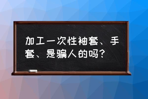 做一次性防护用品代加工靠谱吗 加工一次性袖套、手套、是骗人的吗？