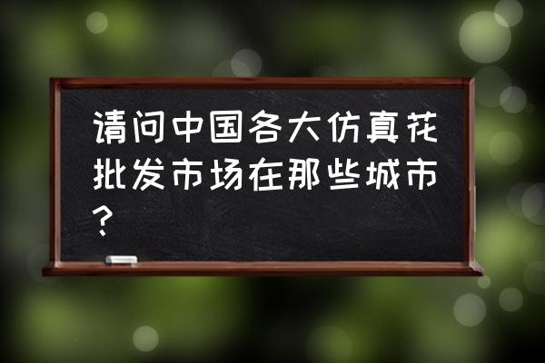 仿真花批发厂家哪里好 请问中国各大仿真花批发市场在那些城市？