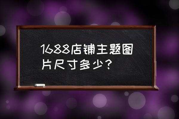 阿里巴巴橱窗板块多大尺寸 1688店铺主题图片尺寸多少？