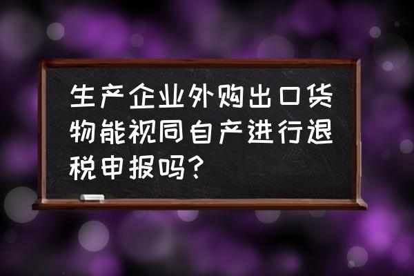 如何理解出口退税视同自产 生产企业外购出口货物能视同自产进行退税申报吗？