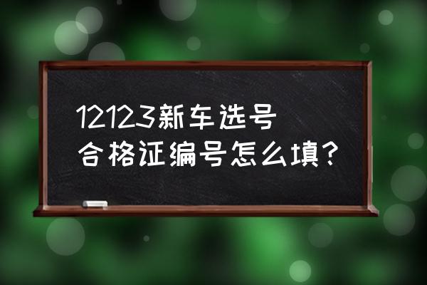 进口车选号合格证怎么填 12123新车选号合格证编号怎么填？