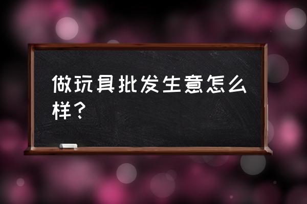 开个玩具批发店怎么样 做玩具批发生意怎么样？