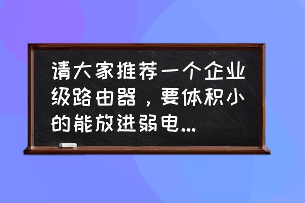 家用弱电箱一般用什么路由器 请大家推荐一个企业级路由器，要体积小的能放进弱电箱的，Lan口有三四个就行，最好是千兆口的，而且路？