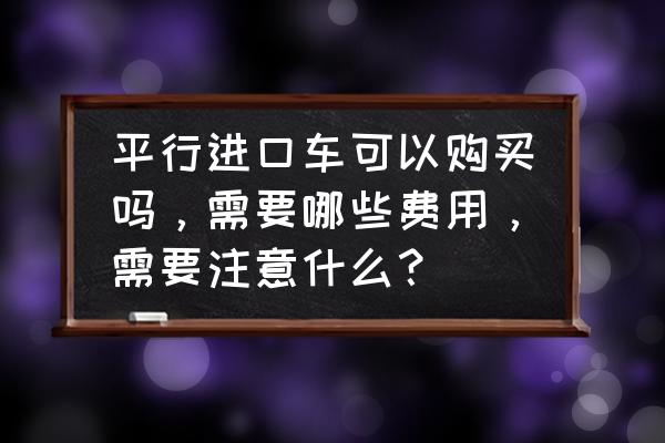 平行进口车能不能卖 平行进口车可以购买吗，需要哪些费用，需要注意什么？