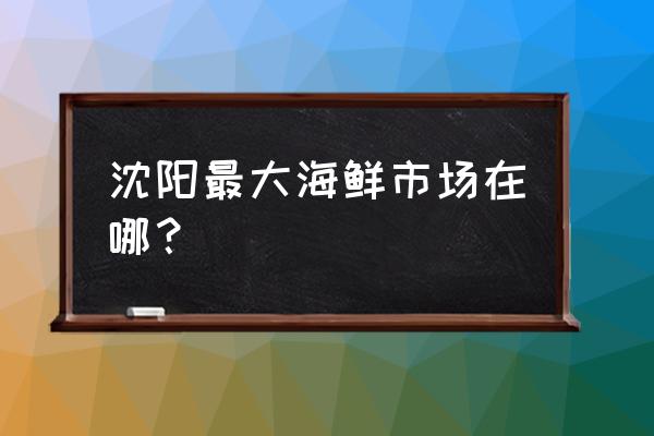 沈阳市海鲜批发市场搬哪去了 沈阳最大海鲜市场在哪？