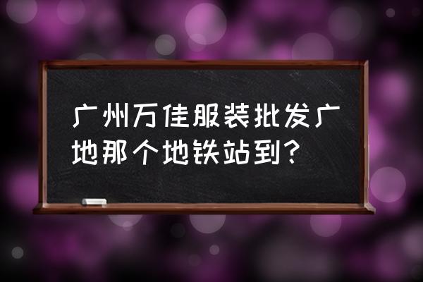 广州万佳时装批发市场在哪里 广州万佳服装批发广地那个地铁站到？