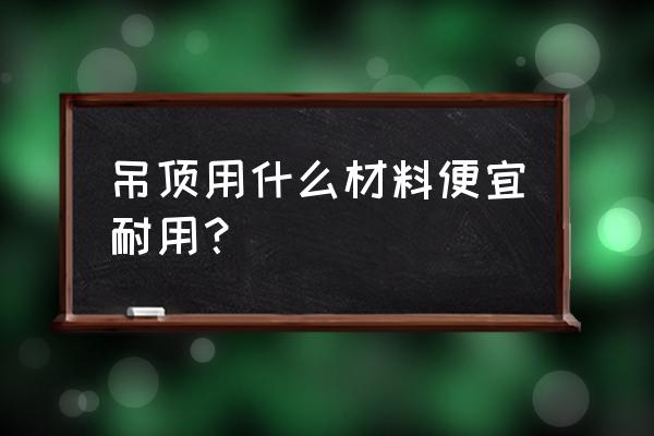 吊顶材料有几种 吊顶用什么材料便宜耐用？