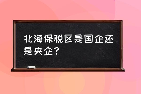 广西北海出口加工区属于什么 北海保税区是国企还是央企？