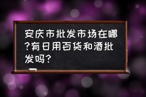 安庆最大的批发市场在哪里 安庆市批发市场在哪?有日用百货和酒批发吗？