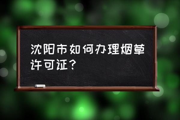 沈阳烟草零售许可证如何办理 沈阳市如何办理烟草许可证？