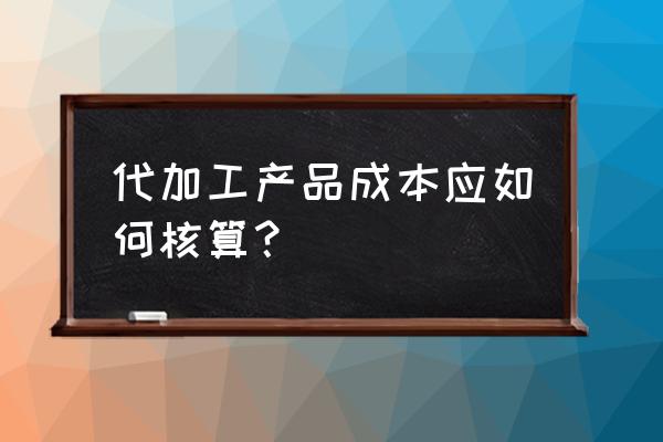 代加工成本如何核算 代加工产品成本应如何核算？