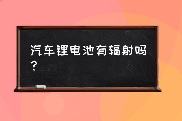 制造锂电池有辐射吗 汽车锂电池有辐射吗？