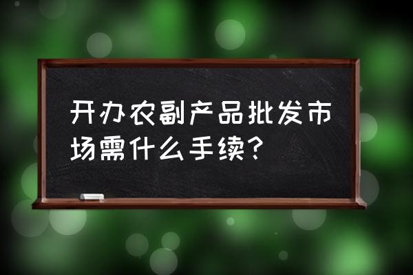 蔬菜批发市场需要什么手续 开办农副产品批发市场需什么手续？