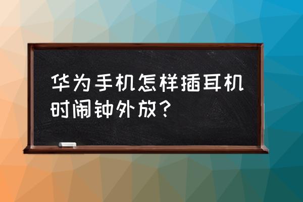 手机插了耳机闹钟会外放吗华为 华为手机怎样插耳机时闹钟外放？