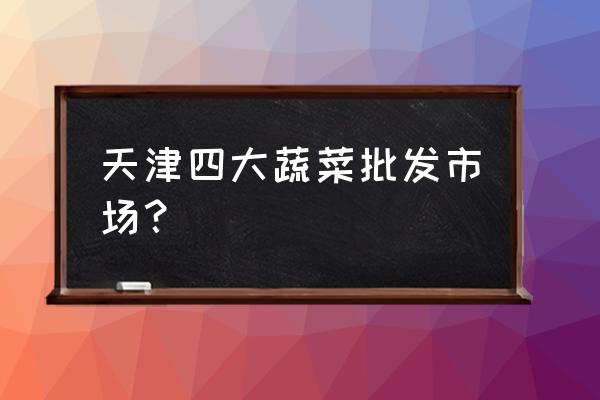 天津大型批发市场在哪里 天津四大蔬菜批发市场？