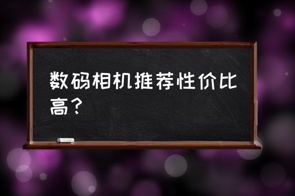 请问哪款数码相机更为选购 数码相机推荐性价比高？