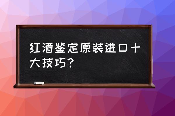 怎么查酒是否是进口红酒 红酒鉴定原装进口十大技巧？