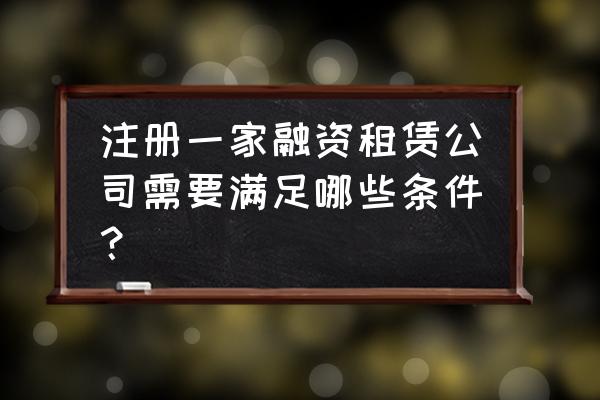 申请融资租赁牌照条件是什么 注册一家融资租赁公司需要满足哪些条件？