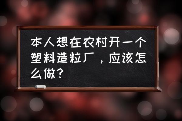 怎样办一个废塑料加工厂 本人想在农村开一个塑料造粒厂，应该怎么做？