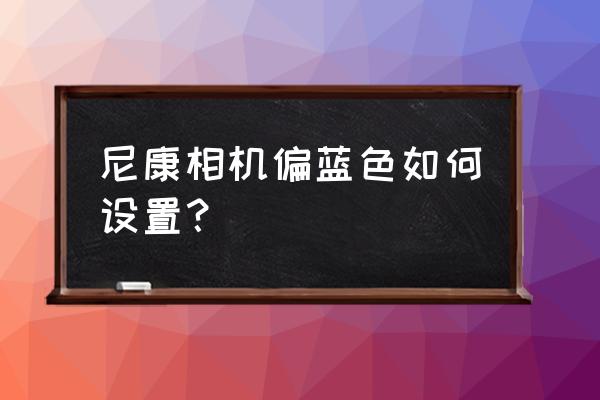 尼康相机自定义白平衡怎么设置 尼康相机偏蓝色如何设置？