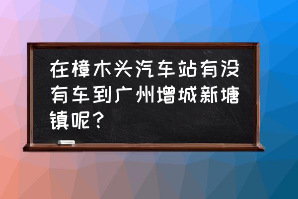 樟木头汽车站有到增城的车吗 在樟木头汽车站有没有车到广州增城新塘镇呢？