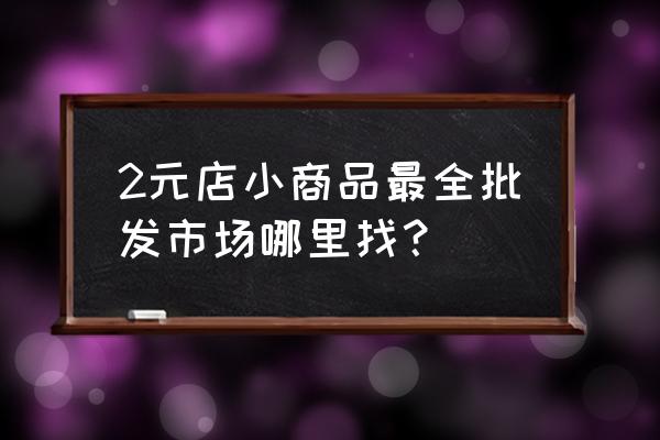 两元商品在哪里批发市场在哪里 2元店小商品最全批发市场哪里找？