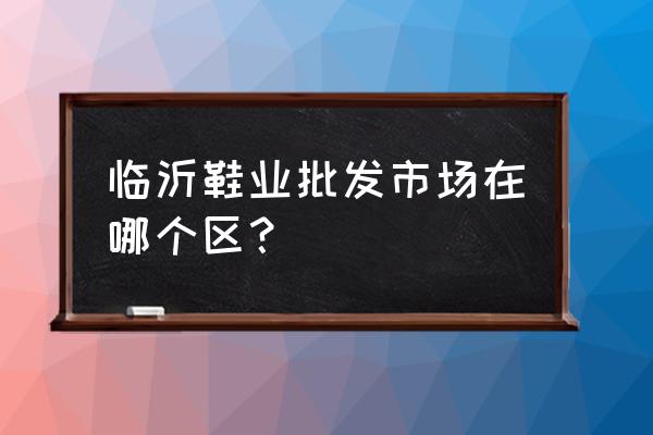 临沂县童鞋批发市场在哪里 临沂鞋业批发市场在哪个区？