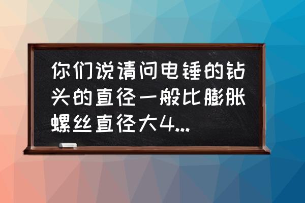 电锤头比膨胀螺丝大几号 你们说请问电锤的钻头的直径一般比膨胀螺丝直径大4mm吗？