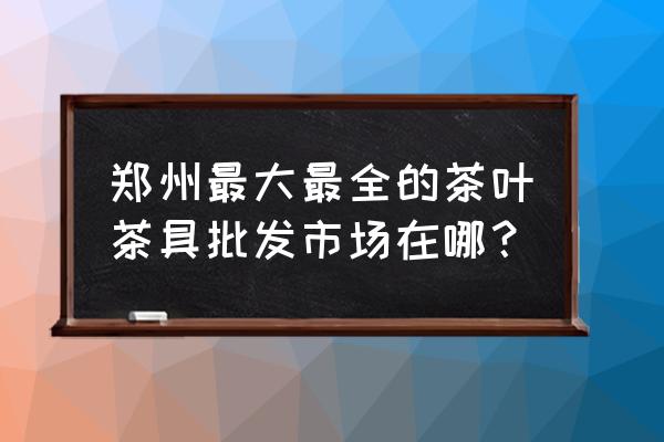 河南茶具批发市场在哪里 郑州最大最全的茶叶茶具批发市场在哪？