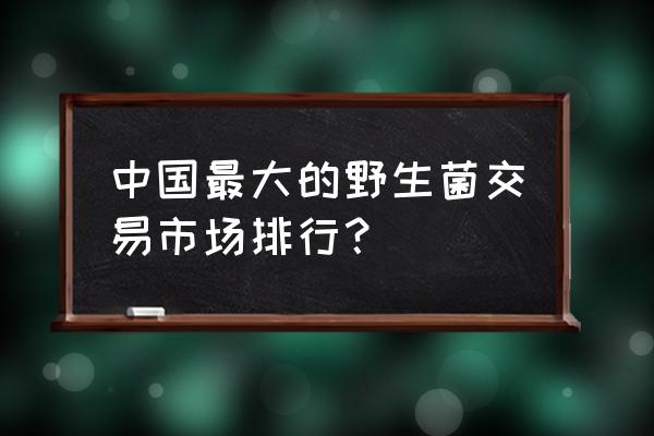 蘑菇批发市场有哪些 中国最大的野生菌交易市场排行？