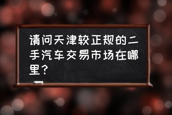 天津买二手进口车在哪里买 请问天津较正规的二手汽车交易市场在哪里？