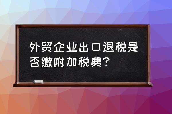 出口退税计提附加税吗 外贸企业出口退税是否缴附加税费？