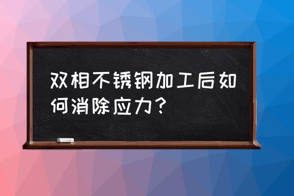 双相不锈钢有正火处理吗 双相不锈钢加工后如何消除应力？