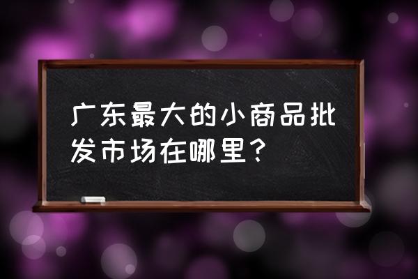 广东最大百货批发市场在哪里 广东最大的小商品批发市场在哪里？