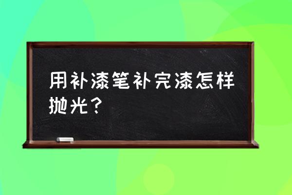 油漆抛光用什么工具呢 用补漆笔补完漆怎样抛光？