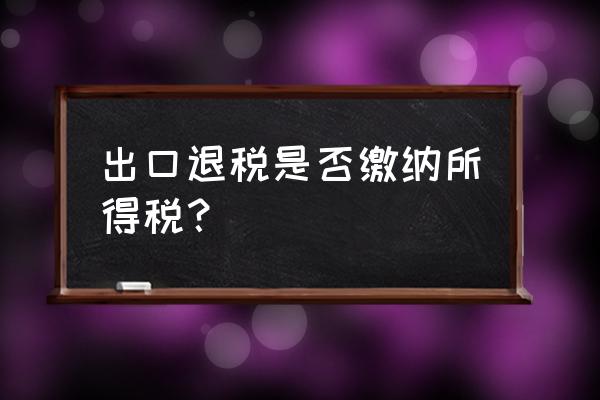 出口退税需要缴纳所得税吗 出口退税是否缴纳所得税？