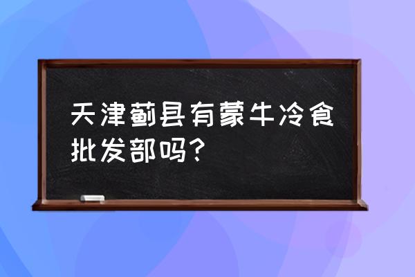 蒙牛雪糕批发零售店怎么样 天津蓟县有蒙牛冷食批发部吗？