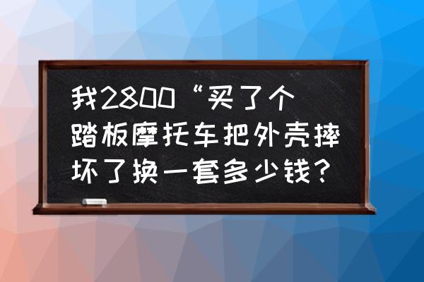 踏板摩托车外壳烂了换多少钱 我2800“买了个踏板摩托车把外壳摔坏了换一套多少钱？