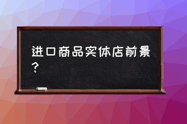 为什么实体店不能卖进口商品 进口商品实体店前景？