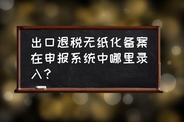 出口退税如何申请无纸化办税 出口退税无纸化备案在申报系统中哪里录入？