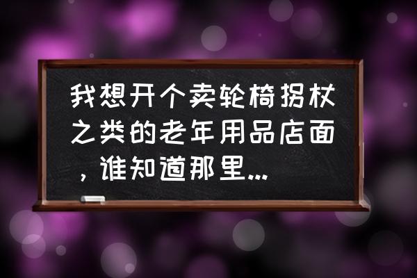 哪里老年用品批发市场 我想开个卖轮椅拐杖之类的老年用品店面，谁知道那里有批发的或者加盟店？