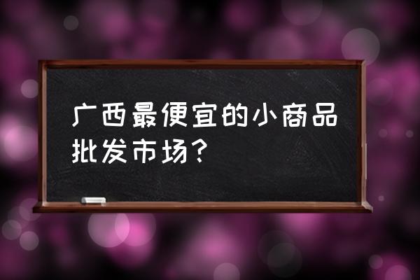 南宁哪里有小玩具批发市场 广西最便宜的小商品批发市场？