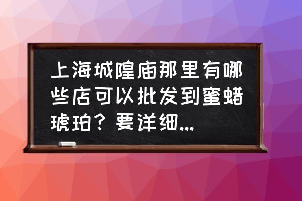 蜜蜡原石最大批发市场在哪儿 上海城隍庙那里有哪些店可以批发到蜜蜡琥珀？要详细地址，谢谢？