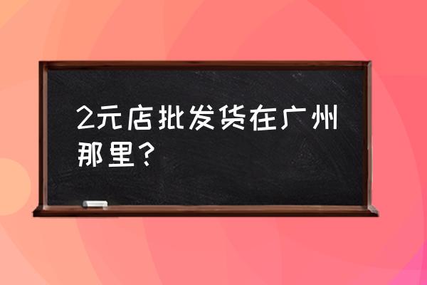 广州市有几元批发市场 2元店批发货在广州那里？