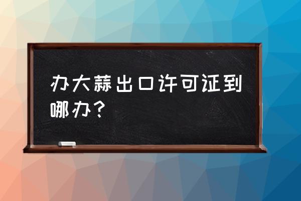 什么单位办理出口许可证 办大蒜出口许可证到哪办？