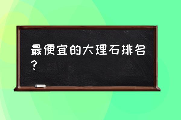 国产大理石哪款好 最便宜的大理石排名？