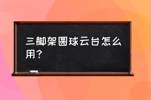 球形三脚架怎么水平旋转 三脚架圆球云台怎么用？