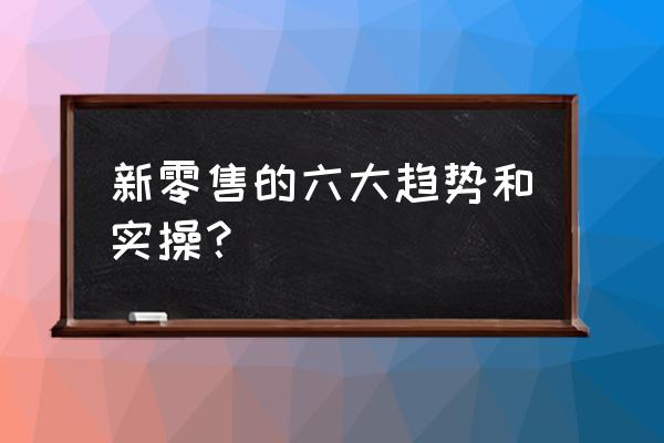 目前新零售主要分为哪几类 新零售的六大趋势和实操？