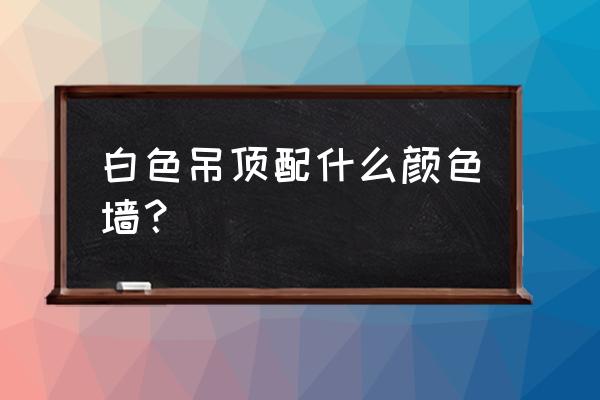 客厅吊顶白色墙面什么颜色好 白色吊顶配什么颜色墙？