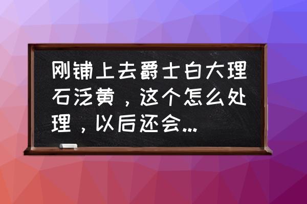 大理石做起来基本多久会变黄 刚铺上去爵士白大理石泛黄，这个怎么处理，以后还会继续泛黄吗？